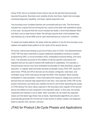 Using JTAG, tens or hundreds of test vectors may do the job that had previously
required thousands. Boundary-scan enables shorter test times, higher test coverage,
increased diagnostic capability, and lower capital equipment cost.
Two boundary-scan compliant devices are connected with four nets. The first device
includes four outputs that are driving the four inputs of the other with predefined values.
In this case, we assume that the circuit includes two faults: a short fault between Net2
and Net3, and an open fault on Net4. We will also assume that a short between two
nets behaves as a wired-AND and an open fault behaves as a stuck-at-1 condition.
To detect and isolate defects, the tester shifts the patterns 3 into the first boundary-scan
register and applies these patterns to the inputs of the second device.
Of course, interconnect testing is just one of many uses of JTAG—the aforementioned
JTAG TAP has been extended to support additional capabilities including in-system-
programming (ISP), in-circuit-emulation (ICE), embedded functional testing, and many
more. The standard accounts for the addition of device-specific instructions and
registers that can be used to interact with additional IC capabilities. For example, a
microprocessor device may have embedded functionality for data download, program
execution, or register peek-and-poke activities accessible using JTAG TAP; using the
same tools, FPGA and CPLD devices can be erased, configured, read-back, and
controlled using JTAG instructions through the IEEE-1532 standard. More recently,
embedded IC instrumentation—from instruments that measure voltage and current to
devices that can execute high-speed test on the chip—has used the JTAG TAP as the
access mechanism, providing new visibility into the IC and further expanding the scope
of JTAG testing.The input values captured in the boundary-scan register of the second
device are shifted out and compared to the expected values. In this case, the results,
underlined and marked in red on Net2, Net3, and Net4, do not match the expected
values and the tester tags these nets as faulty. Sophisticated algorithms are used to
automatically generate the minimal set of test vectors to detect, isolate, and diagnose
faults to specific nets, devices, and pins.
JTAG for Product Life-Cycle Phases and Applications
 