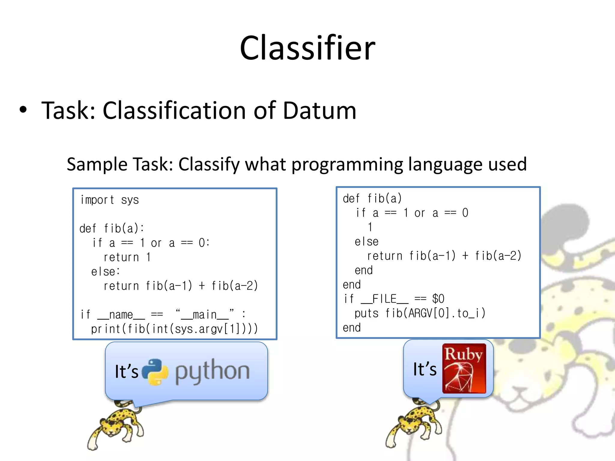 Classifier
• Task: Classification of Datum
import sys
def fib(a):
if a == 1 or a == 0:
return 1
else:
return fib(a-1) + fib(a-2)
if __name__ == “__main__”:
print(fib(int(sys.argv[1])))
def fib(a)
if a == 1 or a == 0
1
else
return fib(a-1) + fib(a-2)
end
end
if __FILE__ == $0
puts fib(ARGV[0].to_i)
end
Sample Task: Classify what programming language used
It’s It’s
 