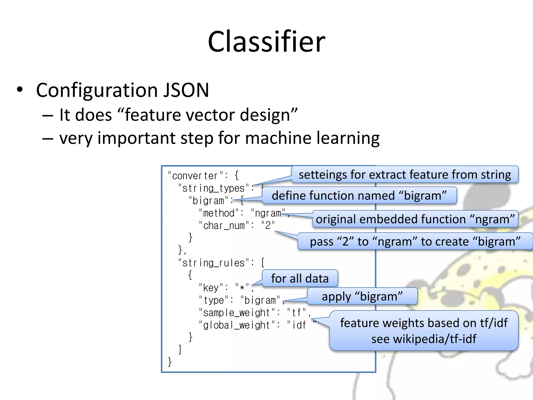 Classifier
• Configuration JSON
– It does “feature vector design”
– very important step for machine learning
"converter": {
"string_types": {
"bigram": {
"method": "ngram",
"char_num": "2"
}
},
"string_rules": [
{
"key": "*",
"type": "bigram",
"sample_weight": "tf",
"global_weight": "idf“
}
]
}
setteings for extract feature from string
define function named “bigram”
original embedded function “ngram”
pass “2” to “ngram” to create “bigram”
for all data
apply “bigram”
feature weights based on tf/idf
see wikipedia/tf-idf
 