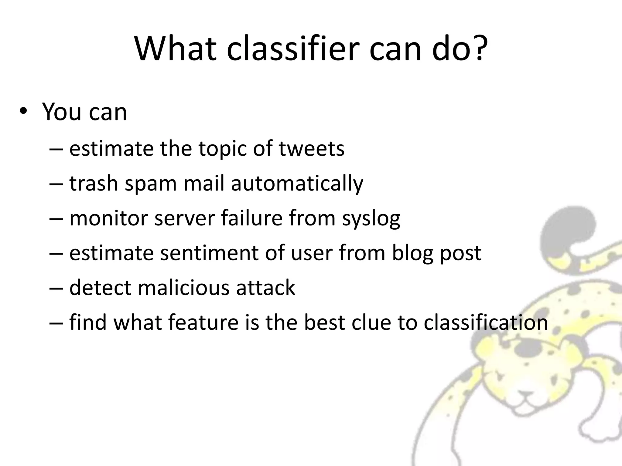What classifier can do?
• You can
– estimate the topic of tweets
– trash spam mail automatically
– monitor server failure from syslog
– estimate sentiment of user from blog post
– detect malicious attack
– find what feature is the best clue to classification
 