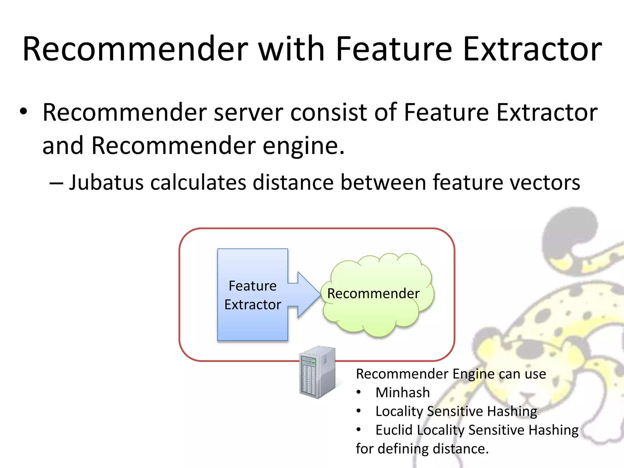 Recommender with Feature Extractor
• Recommender server consist of Feature Extractor
and Recommender engine.
– Jubatus calculates distance between feature vectors
RecommenderFeature
Extractor
Recommender Engine can use
• Minhash
• Locality Sensitive Hashing
• Euclid Locality Sensitive Hashing
for defining distance.
 