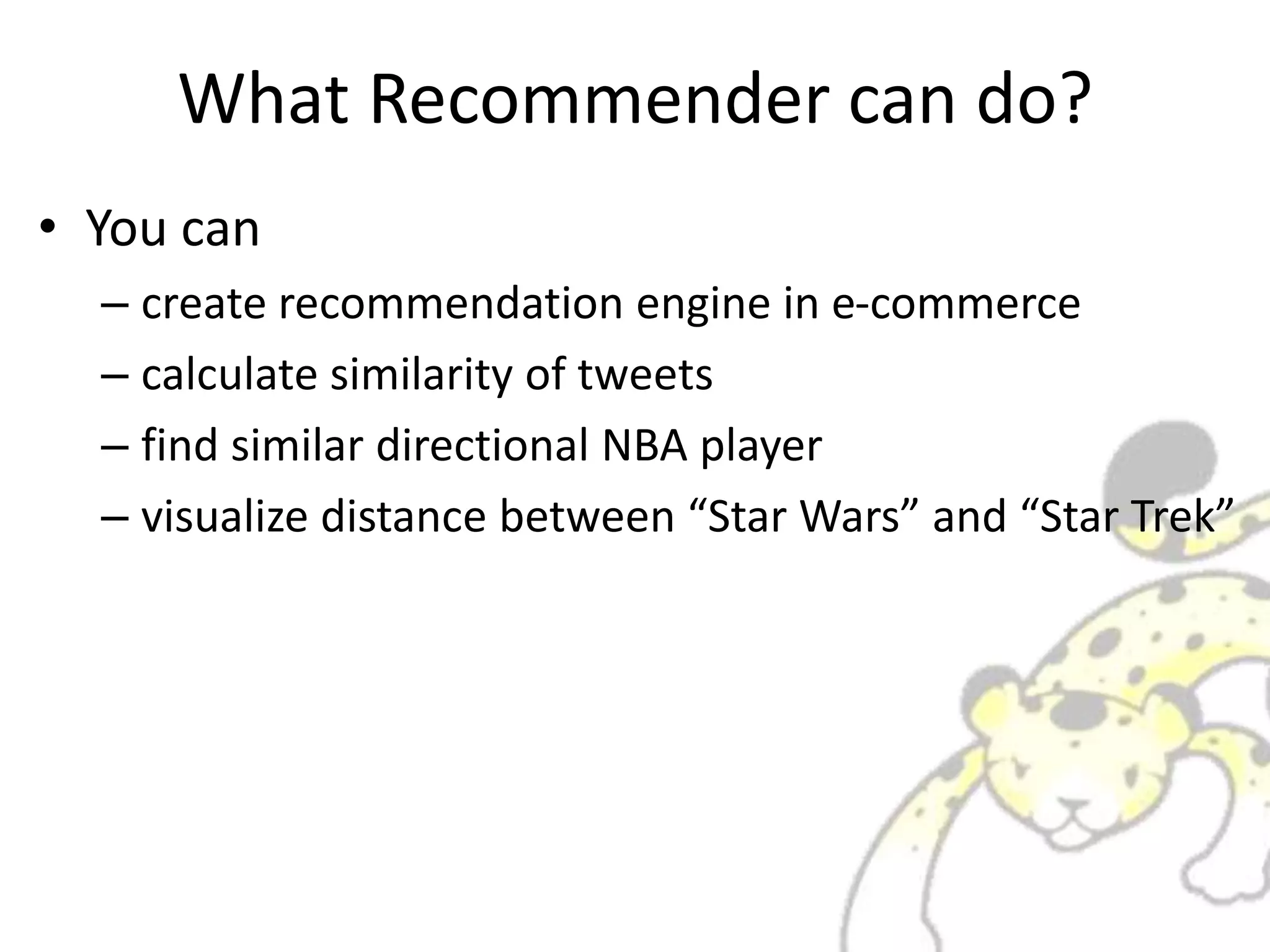 What Recommender can do?
• You can
– create recommendation engine in e-commerce
– calculate similarity of tweets
– find similar directional NBA player
– visualize distance between “Star Wars” and “Star Trek”
 