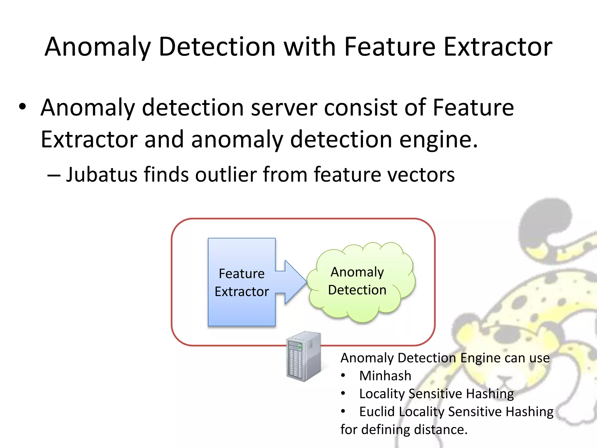 Anomaly Detection with Feature Extractor
• Anomaly detection server consist of Feature
Extractor and anomaly detection engine.
– Jubatus finds outlier from feature vectors
Anomaly
Detection
Feature
Extractor
Anomaly Detection Engine can use
• Minhash
• Locality Sensitive Hashing
• Euclid Locality Sensitive Hashing
for defining distance.
 