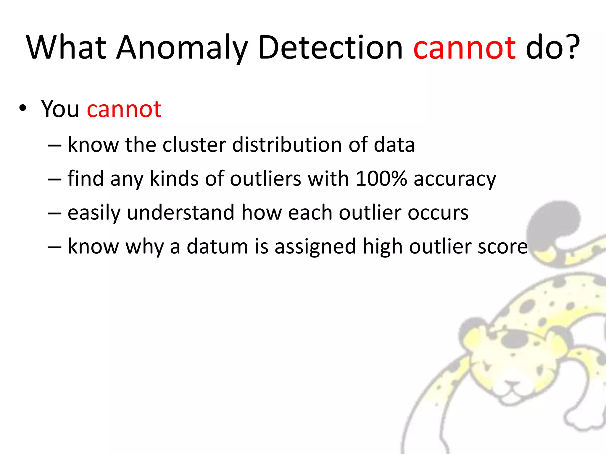 What Anomaly Detection cannot do?
• You cannot
– know the cluster distribution of data
– find any kinds of outliers with 100% accuracy
– easily understand how each outlier occurs
– know why a datum is assigned high outlier score
 