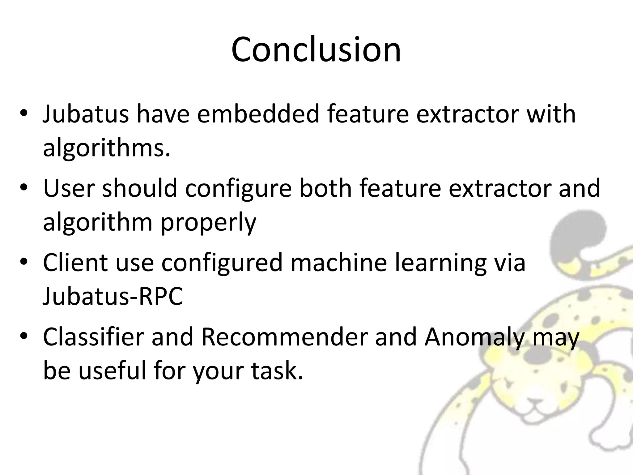 Conclusion
• Jubatus have embedded feature extractor with
algorithms.
• User should configure both feature extractor and
algorithm properly
• Client use configured machine learning via
Jubatus-RPC
• Classifier and Recommender and Anomaly may
be useful for your task.
 