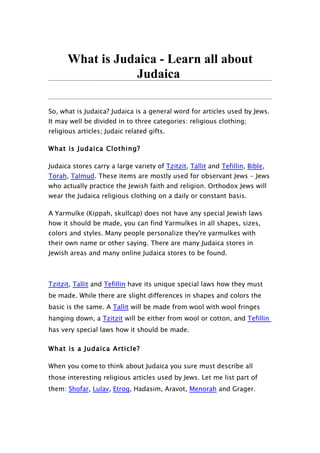 What is Judaica - Learn all about
                 Judaica

So, what is Judaica? Judaica is a general word for articles used by Jews.
It may well be divided in to three categories: religious clothing;
religious articles; Judaic related gifts.

What is Judaica Clothing?

Judaica stores carry a large variety of Tzitzit, Tallit and Tefillin, Bible,
Torah, Talmud. These items are mostly used for observant Jews - Jews
who actually practice the Jewish faith and religion. Orthodox Jews will
wear the Judaica religious clothing on a daily or constant basis.

A Yarmulke (Kippah, skullcap) does not have any special Jewish laws
how it should be made, you can find Yarmulkes in all shapes, sizes,
colors and styles. Many people personalize they're yarmulkes with
their own name or other saying. There are many Judaica stores in
Jewish areas and many online Judaica stores to be found.



Tzitzit, Tallit and Tefillin have its unique special laws how they must
be made. While there are slight differences in shapes and colors the
basic is the same. A Tallit will be made from wool with wool fringes
hanging down, a Tzitzit will be either from wool or cotton, and Tefillin
has very special laws how it should be made.

What is a Judaica Article?

When you come to think about Judaica you sure must describe all
those interesting religious articles used by Jews. Let me list part of
them: Shofar, Lulav, Etrog, Hadasim, Aravot, Menorah and Grager.
 