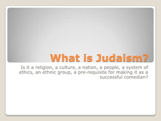 What is Judaism? Is it a religion, a culture, a nation, a people, a system of ethics, an ethnic group, a pre-requisite for making it as a successful comedian?  