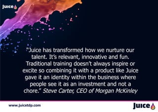 “Juice has transformed how we nurture our
          talent. It’s relevant, innovative and fun.
       Traditional training doesn’t always inspire or
      excite so combining it with a product like Juice
       gave it an identity within the business where
         people see it as an investment and not a
      chore.” Steve Carter, CEO of Morgan McKinley

www.juicetdp.com
 