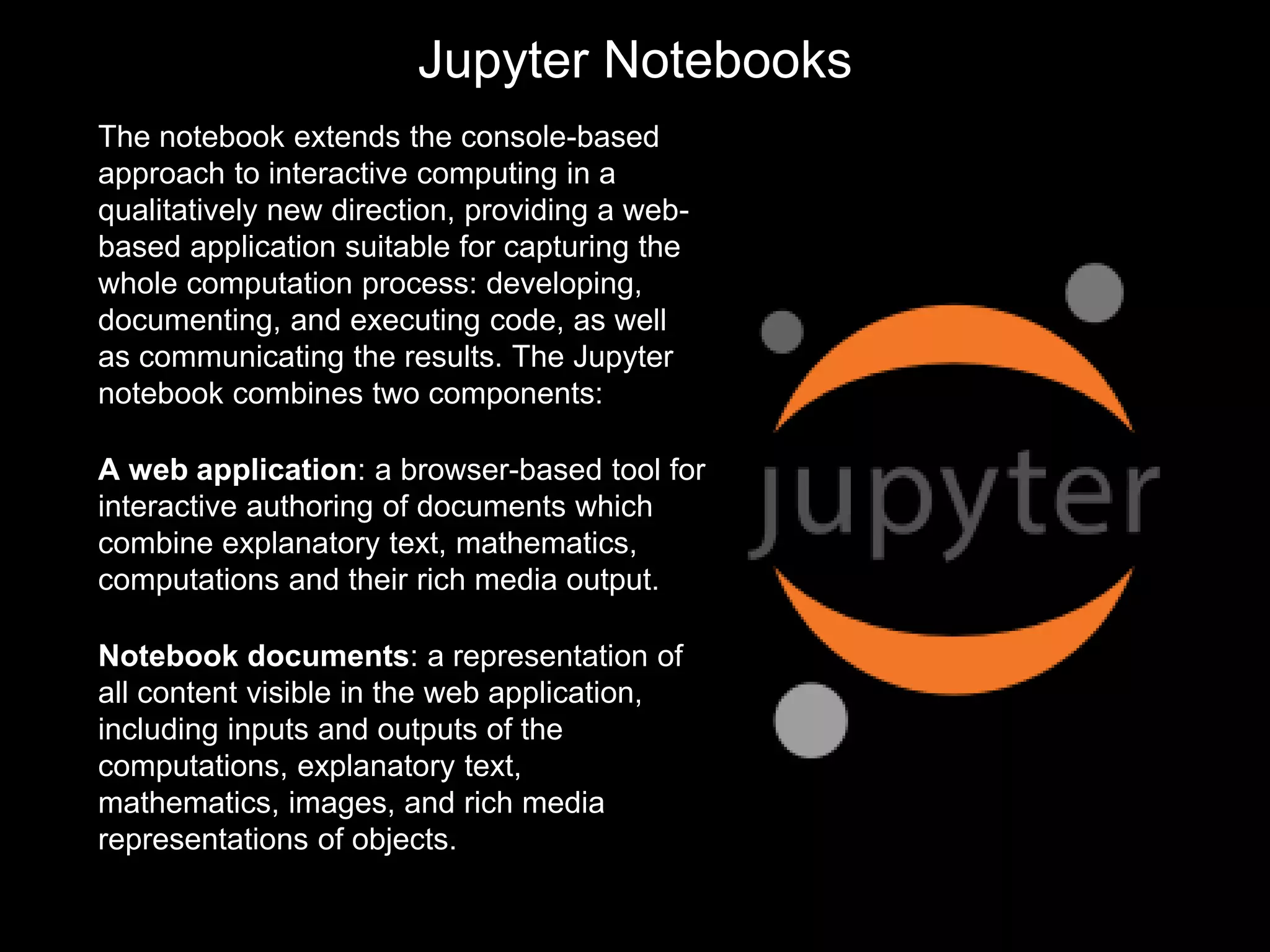 Jupyter Notebooks
The notebook extends the console-based
approach to interactive computing in a
qualitatively new direction, providing a web-
based application suitable for capturing the
whole computation process: developing,
documenting, and executing code, as well
as communicating the results. The Jupyter
notebook combines two components:
A web application: a browser-based tool for
interactive authoring of documents which
combine explanatory text, mathematics,
computations and their rich media output.
Notebook documents: a representation of
all content visible in the web application,
including inputs and outputs of the
computations, explanatory text,
mathematics, images, and rich media
representations of objects.
 