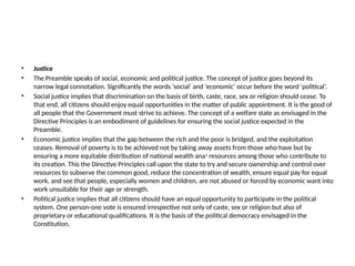 • Justice
• The Preamble speaks of social, economic and political justice. The concept of justice goes beyond its
narrow legal connotation. Significantly the words ‘social’ and ‘economic’ occur before the word ‘political’.
• Social justice implies that discrimination on the basis of birth, caste, race, sex or religion should cease. To
that end, all citizens should enjoy equal opportunities in the matter of public appointment. It is the good of
all people that the Government must strive to achieve. The concept of a welfare state as envisaged in the
Directive Principles is an embodiment of guidelines for ensuring the social justice expected in the
Preamble.
• Economic justice implies that the gap between the rich and the poor is bridged, and the exploitation
ceases. Removal of poverty is to be achieved not by taking away assets from those who have but by
ensuring a more equitable distribution of national wealth ana1
resources among those who contribute to
its creation. This the Directive Principles call upon the state to try and secure ownership and control over
resources to subserve the common good, reduce the concentration of wealth, ensure equal pay for equal
work, and see that people, especially women and children, are not abused or forced by economic want into
work unsuitable for their age or strength.
• Political justice implies that all citizens should have an equal opportunity to participate in the political
system. One person-one vote is ensured irrespective not only of caste, sex or religion but also of
proprietary or educational qualifications. It is the basis of the political democracy envisaged in the
Constitution.
 