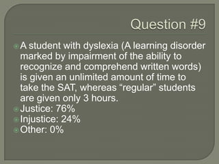 A student with dyslexia (A learning disorder
marked by impairment of the ability to
recognize and comprehend written words)
is given an unlimited amount of time to
take the SAT, whereas “regular” students
are given only 3 hours.
Justice: 76%
Injustice: 24%
Other: 0%
 