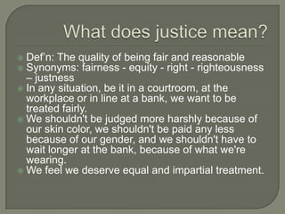 Def’n: The quality of being fair and reasonable
 Synonyms: fairness - equity - right - righteousness
– justness
 In any situation, be it in a courtroom, at the
workplace or in line at a bank, we want to be
treated fairly.
 We shouldn't be judged more harshly because of
our skin color, we shouldn't be paid any less
because of our gender, and we shouldn't have to
wait longer at the bank, because of what we're
wearing.
 We feel we deserve equal and impartial treatment.
 
