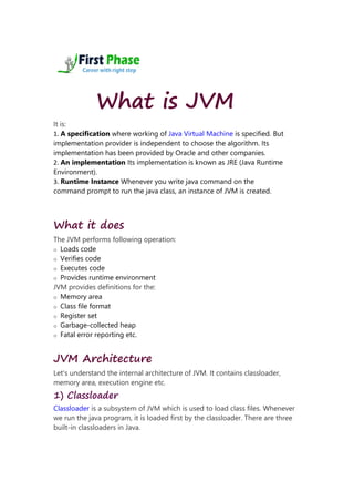 What is JVM
It is:
1. A specification where working of Java Virtual Machine is specified. But
implementation provider is independent to choose the algorithm. Its
implementation has been provided by Oracle and other companies.
2. An implementation Its implementation is known as JRE (Java Runtime
Environment).
3. Runtime Instance Whenever you write java command on the
command prompt to run the java class, an instance of JVM is created.
What it does
The JVM performs following operation:
o Loads code
o Verifies code
o Executes code
o Provides runtime environment
JVM provides definitions for the:
o Memory area
o Class file format
o Register set
o Garbage-collected heap
o Fatal error reporting etc.
JVM Architecture
Let's understand the internal architecture of JVM. It contains classloader,
memory area, execution engine etc.
1) Classloader
Classloader is a subsystem of JVM which is used to load class files. Whenever
we run the java program, it is loaded first by the classloader. There are three
built-in classloaders in Java.
 
