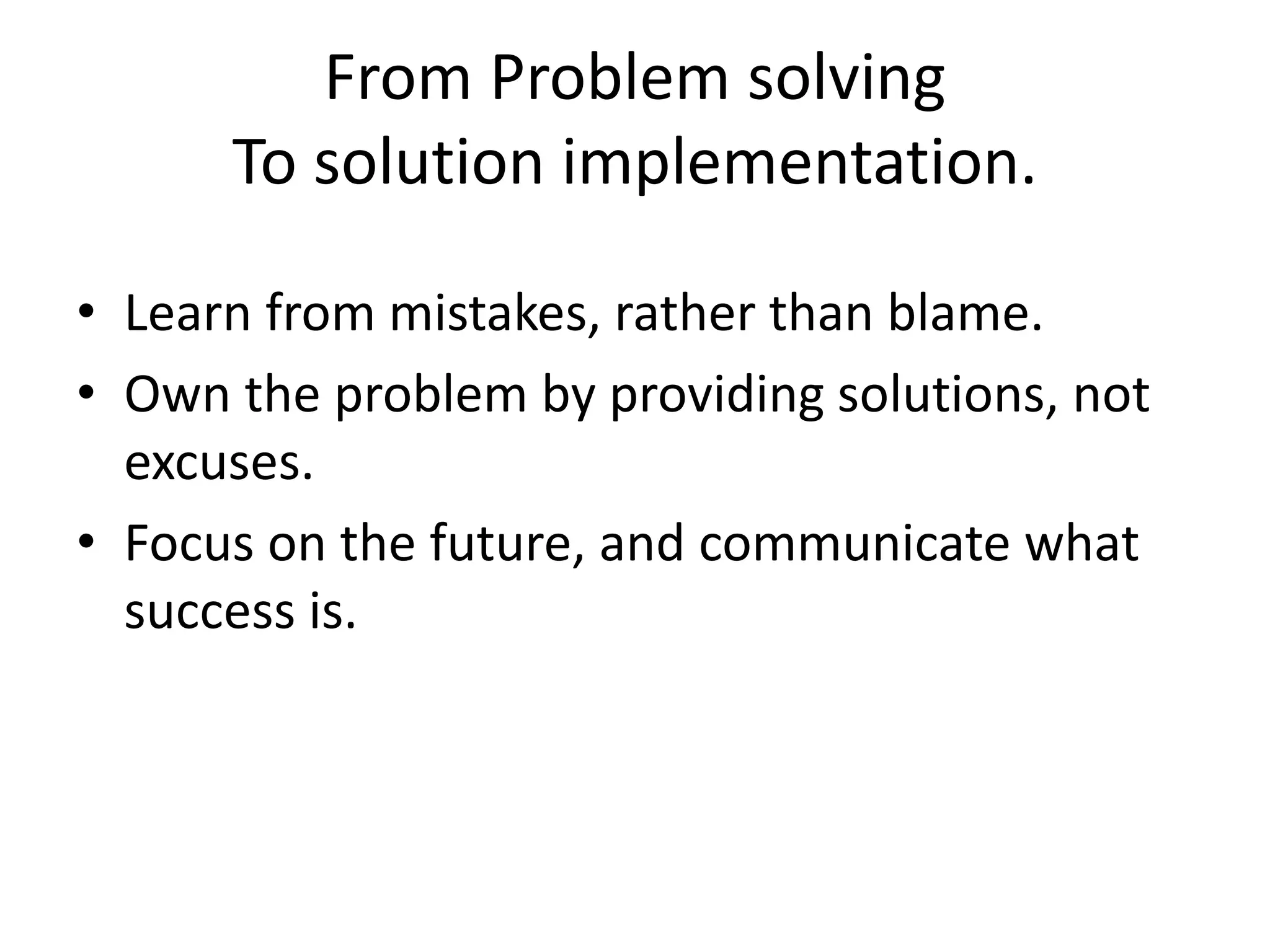 From Problem solving
To solution implementation.
• Learn from mistakes, rather than blame.
• Own the problem by providing solutions, not
excuses.
• Focus on the future, and communicate what
success is.
 