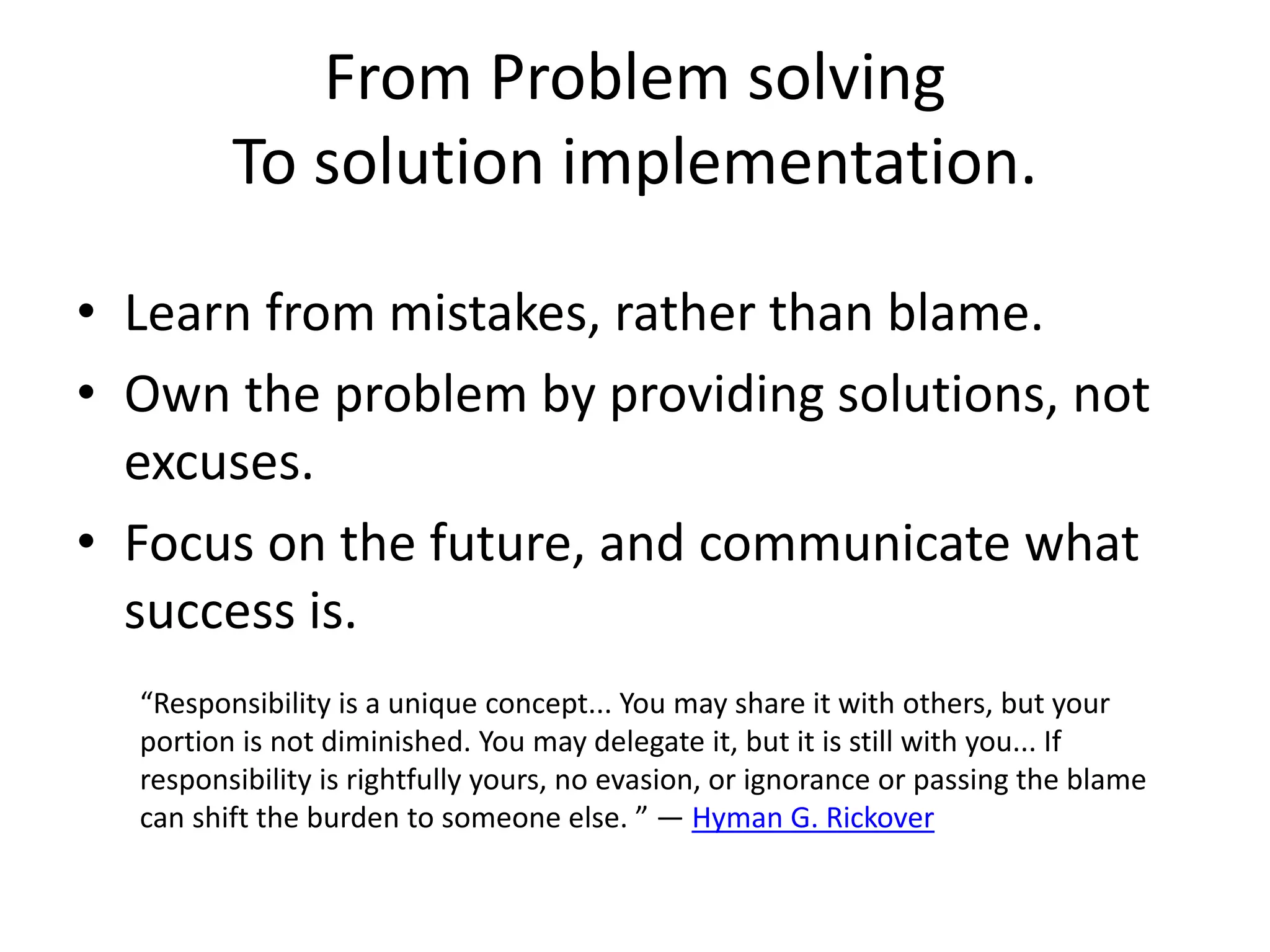 From Problem solving
To solution implementation.
• Learn from mistakes, rather than blame.
• Own the problem by providing solutions, not
excuses.
• Focus on the future, and communicate what
success is.
“Responsibility is a unique concept... You may share it with others, but your
portion is not diminished. You may delegate it, but it is still with you... If
responsibility is rightfully yours, no evasion, or ignorance or passing the blame
can shift the burden to someone else. ” ― Hyman G. Rickover
 