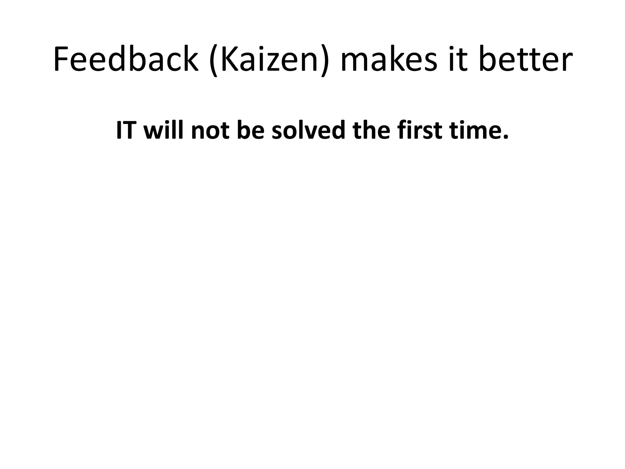 Feedback (Kaizen) makes it better
IT will not be solved the first time.
 