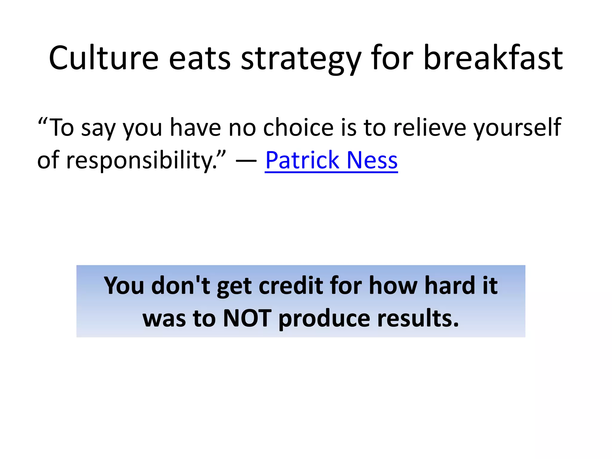 Culture eats strategy for breakfast
“To say you have no choice is to relieve yourself
of responsibility.” ― Patrick Ness
You don't get credit for how hard it
was to NOT produce results.
 