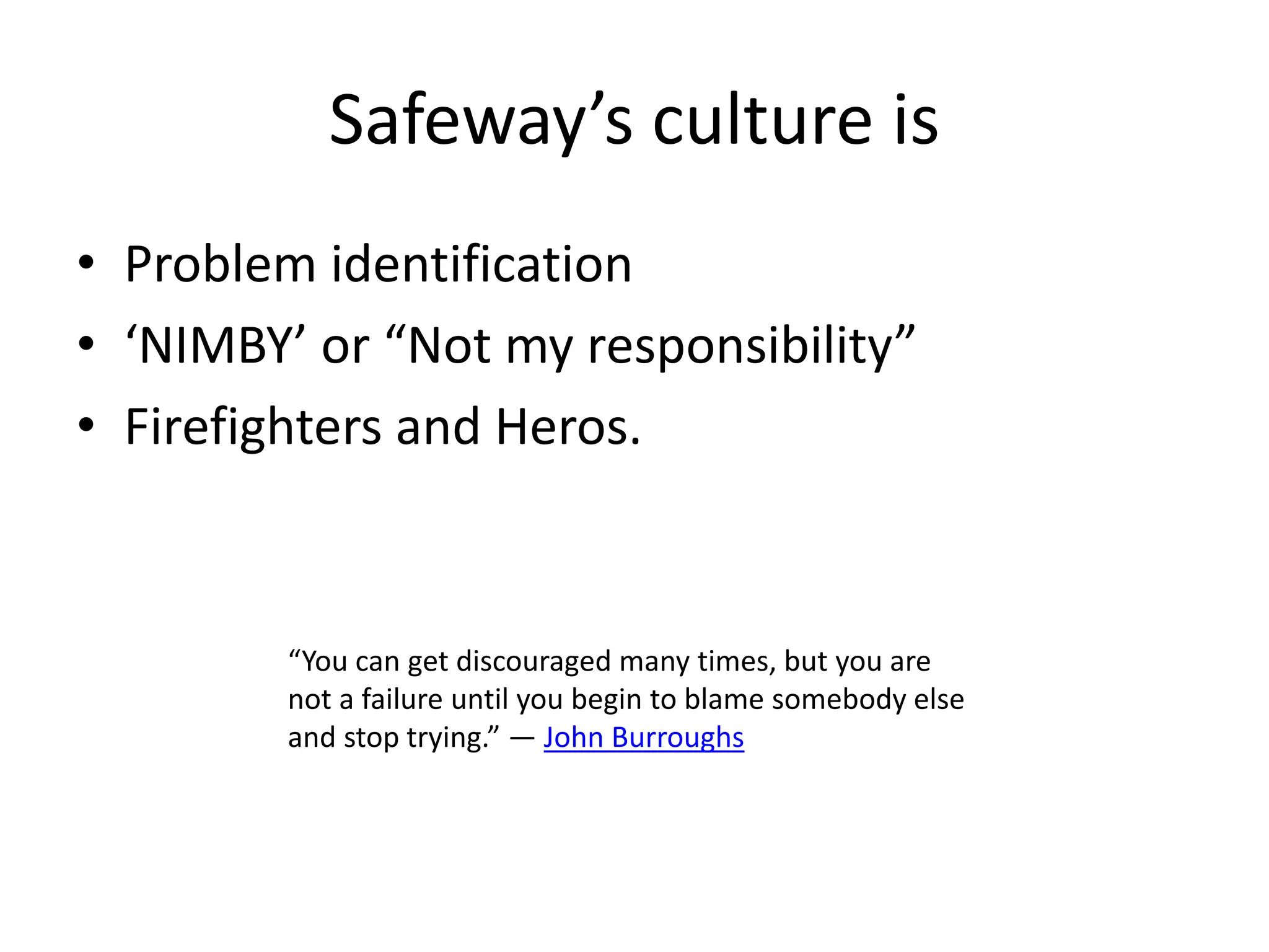 Safeway’s culture is
• Problem identification
• ‘NIMBY’ or “Not my responsibility”
• Firefighters and Heros.
“You can get discouraged many times, but you are
not a failure until you begin to blame somebody else
and stop trying.” ― John Burroughs
 