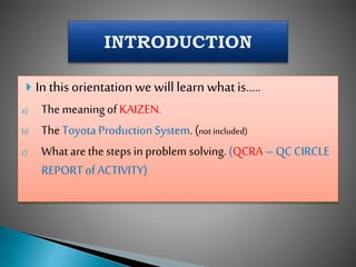  In this orientationwe willlearn whatis…..
a) The meaningof KAIZEN.
b) TheToyota ProductionSystem. (not included)
c) What are the steps in problem solving. (QCRA – QC CIRCLE
REPORTof ACTIVITY)
 