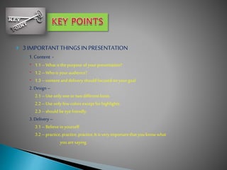  3 IMPORTANTTHINGS INPRESENTATION
◦ 1.Content -
 1.1 – Whatis thepurpose of your presentation?
 1.2 – Who is your audience?
 1.3 – contentanddelivery should focused on your goal
2. Design –
2.1 – Use only one or twodifferent fonts.
2.2 – Use only few colors except for highlights.
2.3 – should beeye friendly.
3. Delivery –
3.1 – Believe in yourself.
3.2 – practice,practice, practice,Itis very importantthatyou know what
you aresaying.
 