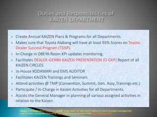  Create Annual KAIZEN Plans & Programs for all Departments.
 Makes sure that Toyota Alabang will have at least 95% Scores on Toyota
Dealer Success Program (TDSP).
 In-Charge in OBEYA Room KPI updates monitoring.
 Facilitates DEALER-GENBA KAIZEN PRESENTATION (D-GKP) Report of all
KAIZEN CIRCLES
 In-House KODAWARI and EMS AUDITOR
 Facilitates KAIZEN Trainings and Seminars
 Attend activities @ TMP (Convention, Summit, Gen. Assy.,Trainings etc.)
 Participate / In-Charge in Kaizen Activities for all Departments.
 Assists the General Manager in planning of various assigned activities in
relation to the Kaizen
Obeya or Oobeya (from Japanese 大部屋 "large room" or "war room") refers to a form of project management
used in Asian companies (including Toyota) and is a component of the Lean Management.
 