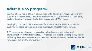 What is a 5S program?
You have likely heard of 5S in conjunction with Kaizen, but maybe you weren’t
sure what it meant. Well, 5S is the foundation of all continuous improvements,
and it’s the vital component of establishing a Visual Workplace.
Employing the Five S of Kaizen allows for a systematic approach to reliable
systems, standard policies, and rules that result in healthy work culture.
A 5S program emphasizes organization, cleanliness, visual order, and
standardization. After it is initiated, companies can expect higher profits, better
efficiency, improved service, and a safer work environment as benefits of the 5S
program. Here are the components:
 