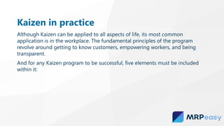 Kaizen in practice
Although Kaizen can be applied to all aspects of life, its most common
application is in the workplace. The fundamental principles of the program
revolve around getting to know customers, empowering workers, and being
transparent.
And for any Kaizen program to be successful, five elements must be included
within it:
 
