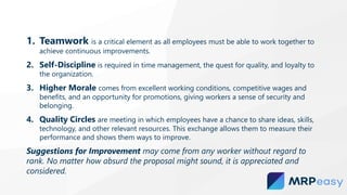 1. Teamwork is a critical element as all employees must be able to work together to
achieve continuous improvements.
2. Self-Discipline is required in time management, the quest for quality, and loyalty to
the organization.
3. Higher Morale comes from excellent working conditions, competitive wages and
benefits, and an opportunity for promotions, giving workers a sense of security and
belonging.
4. Quality Circles are meeting in which employees have a chance to share ideas, skills,
technology, and other relevant resources. This exchange allows them to measure their
performance and shows them ways to improve.
Suggestions for Improvement may come from any worker without regard to
rank. No matter how absurd the proposal might sound, it is appreciated and
considered.
 