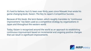 It’s hard to believe, but it’s been over thirty years since Masaaki Imai wrote his
game-changing book, Kaizen: The Key to Japan’s Competitive Success.
Because of this book, the term Kaizen, which roughly translates to “continuous
improvement,” has been used as a competitive strategy by organizations in
Japan and throughout the western world.
Today, Kaizen is recognized around the world as an approach to establishing
continuous improvement based on incremental and ongoing positive changes
that can result in significant improvements.
 