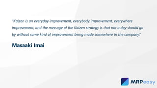 “Kaizen is an everyday improvement, everybody improvement, everywhere
improvement, and the message of the Kaizen strategy is that not a day should go
by without some kind of improvement being made somewhere in the company.”
Masaaki Imai
 