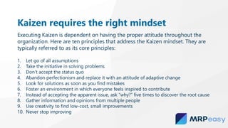 Kaizen requires the right mindset
Executing Kaizen is dependent on having the proper attitude throughout the
organization. Here are ten principles that address the Kaizen mindset. They are
typically referred to as its core principles:
1. Let go of all assumptions
2. Take the initiative in solving problems
3. Don’t accept the status quo
4. Abandon perfectionism and replace it with an attitude of adaptive change
5. Look for solutions as soon as you find mistakes
6. Foster an environment in which everyone feels inspired to contribute
7. Instead of accepting the apparent issue, ask “why?” five times to discover the root cause
8. Gather information and opinions from multiple people
9. Use creativity to find low-cost, small improvements
10. Never stop improving
 