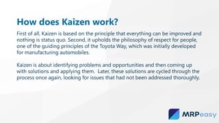 How does Kaizen work?
First of all, Kaizen is based on the principle that everything can be improved and
nothing is status quo. Second, it upholds the philosophy of respect for people,
one of the guiding principles of the Toyota Way, which was initially developed
for manufacturing automobiles.
Kaizen is about identifying problems and opportunities and then coming up
with solutions and applying them. Later, these solutions are cycled through the
process once again, looking for issues that had not been addressed thoroughly.
 