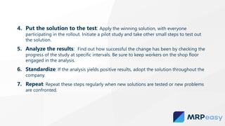 4. Put the solution to the test: Apply the winning solution, with everyone
participating in the rollout. Initiate a pilot study and take other small steps to test out
the solution.
5. Analyze the results: Find out how successful the change has been by checking the
progress of the study at specific intervals. Be sure to keep workers on the shop floor
engaged in the analysis.
6. Standardize: If the analysis yields positive results, adopt the solution throughout the
company.
7. Repeat: Repeat these steps regularly when new solutions are tested or new problems
are confronted.
 