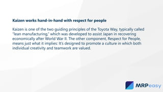 Kaizen works hand-in-hand with respect for people
Kaizen is one of the two guiding principles of the Toyota Way, typically called
“lean manufacturing,” which was developed to assist Japan in recovering
economically after World War II. The other component, Respect for People,
means just what it implies: It’s designed to promote a culture in which both
individual creativity and teamwork are valued.
 