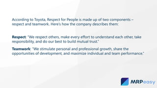 According to Toyota, Respect for People is made up of two components –
respect and teamwork. Here’s how the company describes them:
Respect: “We respect others, make every effort to understand each other, take
responsibility, and do our best to build mutual trust.”
Teamwork: “We stimulate personal and professional growth, share the
opportunities of development, and maximize individual and team performance.”
 