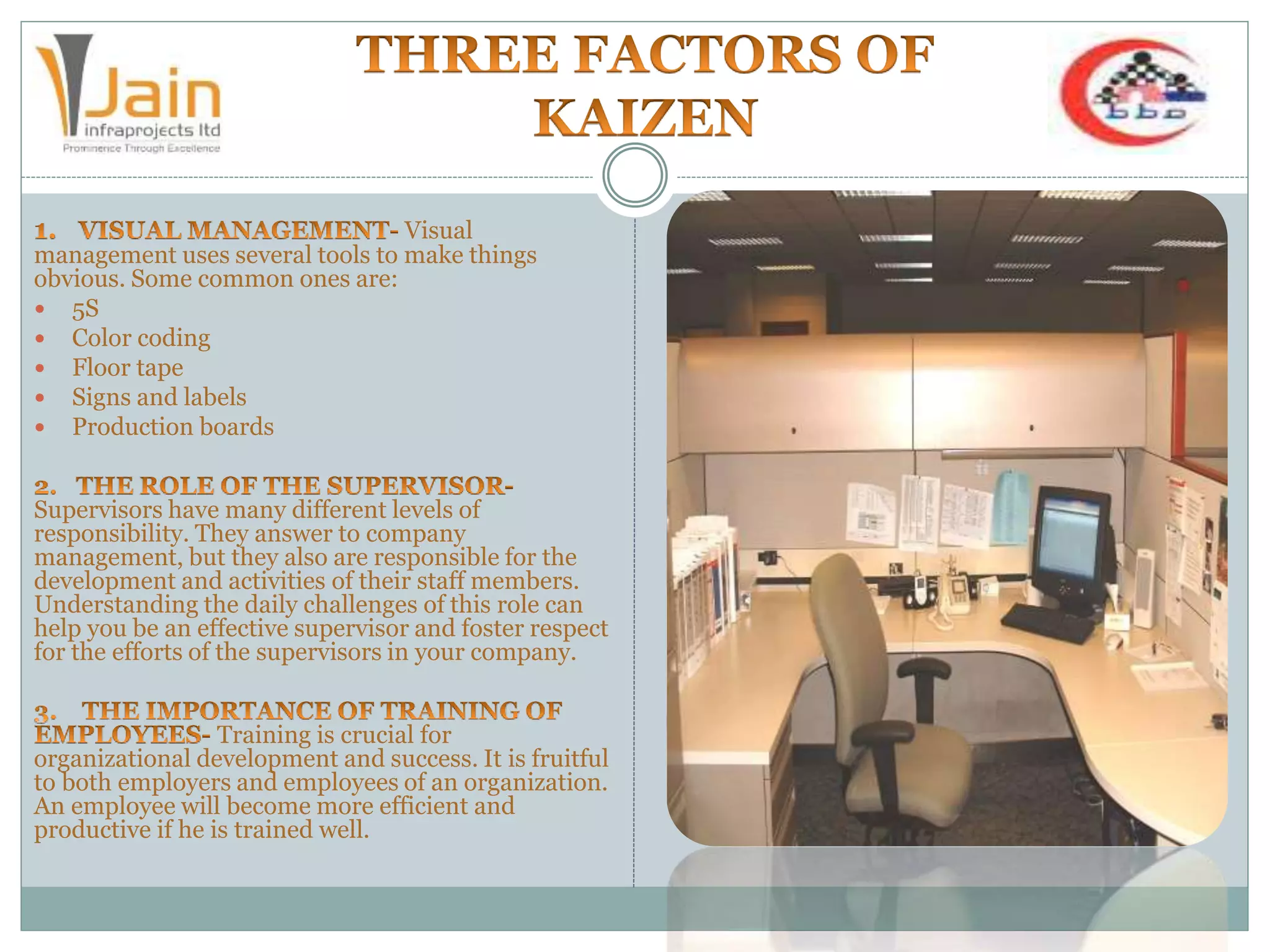 Visual
management uses several tools to make things
obvious. Some common ones are:
 5S
 Color coding
 Floor tape
 Signs and labels
 Production boards
Supervisors have many different levels of
responsibility. They answer to company
management, but they also are responsible for the
development and activities of their staff members.
Understanding the daily challenges of this role can
help you be an effective supervisor and foster respect
for the efforts of the supervisors in your company.
Training is crucial for
organizational development and success. It is fruitful
to both employers and employees of an organization.
An employee will become more efficient and
productive if he is trained well.
 