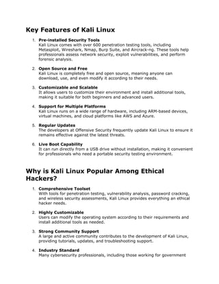 Key Features of Kali Linux
1. Pre-installed Security Tools
Kali Linux comes with over 600 penetration testing tools, including
Metasploit, Wireshark, Nmap, Burp Suite, and Aircrack-ng. These tools help
professionals assess network security, exploit vulnerabilities, and perform
forensic analysis.
2. Open Source and Free
Kali Linux is completely free and open source, meaning anyone can
download, use, and even modify it according to their needs.
3. Customizable and Scalable
It allows users to customize their environment and install additional tools,
making it suitable for both beginners and advanced users.
4. Support for Multiple Platforms
Kali Linux runs on a wide range of hardware, including ARM-based devices,
virtual machines, and cloud platforms like AWS and Azure.
5. Regular Updates
The developers at Offensive Security frequently update Kali Linux to ensure it
remains effective against the latest threats.
6. Live Boot Capability
It can run directly from a USB drive without installation, making it convenient
for professionals who need a portable security testing environment.
Why is Kali Linux Popular Among Ethical
Hackers?
1. Comprehensive Toolset
With tools for penetration testing, vulnerability analysis, password cracking,
and wireless security assessments, Kali Linux provides everything an ethical
hacker needs.
2. Highly Customizable
Users can modify the operating system according to their requirements and
install additional tools as needed.
3. Strong Community Support
A large and active community contributes to the development of Kali Linux,
providing tutorials, updates, and troubleshooting support.
4. Industry Standard
Many cybersecurity professionals, including those working for government
 