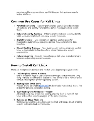 agencies and large corporations, use Kali Linux as their primary security
testing platform.
Common Use Cases for Kali Linux
● Penetration Testing – Security professionals use Kali Linux to simulate
cyberattacks and identify vulnerabilities before malicious hackers exploit
them.
● Network Security Auditing – IT teams analyze network security, identify
weak spots, and implement necessary security measures.
● Digital Forensics – Law enforcement agencies use Kali Linux for
investigating cybercrimes, recovering deleted files, and analyzing data
breaches.
● Ethical Hacking Training – Many cybersecurity training programs use Kali
Linux to teach students how to perform ethical hacking and security
assessments.
● Malware Analysis – Security researchers use Kali Linux to study malware
behavior and develop countermeasures.
How to Install Kali Linux
There are multiple ways to install and run Kali Linux depending on your needs:
1. Installing on a Virtual Machine
One of the safest ways to use Kali Linux is through a virtual machine (VM)
using software like VMware or VirtualBox. This allows users to run Kali Linux
without affecting their primary operating system.
2. Booting from a USB Drive
You can create a bootable Kali Linux USB drive and run it in live mode. This
is ideal for portable penetration testing.
3. Dual Booting with Windows or macOS
Advanced users may prefer dual booting, allowing them to run both Kali
Linux and another operating system on the same machine.
4. Running on Cloud Platforms
Kali Linux is available on cloud services like AWS and Google Cloud, enabling
security testing in cloud environments.
 