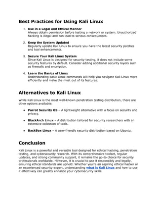 Best Practices for Using Kali Linux
1. Use in a Legal and Ethical Manner
Always obtain permission before testing a network or system. Unauthorized
hacking is illegal and can lead to serious consequences.
2. Keep the System Updated
Regularly update Kali Linux to ensure you have the latest security patches
and tool enhancements.
3. Secure Your Kali Linux System
Since Kali Linux is designed for security testing, it does not include some
security features by default. Consider adding additional security layers such
as firewalls and encryption.
4. Learn the Basics of Linux
Understanding basic Linux commands will help you navigate Kali Linux more
efficiently and make the most out of its features.
Alternatives to Kali Linux
While Kali Linux is the most well-known penetration testing distribution, there are
other options available:
● Parrot Security OS – A lightweight alternative with a focus on security and
privacy.
● BlackArch Linux – A distribution tailored for security researchers with an
extensive collection of tools.
● BackBox Linux – A user-friendly security distribution based on Ubuntu.
Conclusion
Kali Linux is a powerful and versatile tool designed for ethical hacking, penetration
testing, and cybersecurity research. With its comprehensive toolset, regular
updates, and strong community support, it remains the go-to choice for security
professionals worldwide. However, it is crucial to use it responsibly and legally,
ensuring ethical standards are upheld. Whether you're an aspiring ethical hacker or
an experienced security expert, understanding what is Kali Linux and how to use
it effectively can greatly enhance your cybersecurity skills.
 
