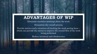 Eliminate excessive meetings about the work
Streamline the overall process
Provide metrics and a structure of tracking the work getting done –
which can provide the means to improve the overall flow of the work
being performed
Reduce inventory and obsolescence
12
ADVANTAGES OF WIP
 