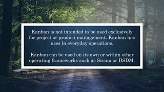 3
Kanban is not intended to be used exclusively
for project or product management. Kanban has
uses in everyday operations.
Kanban can be used on its own or within other
operating frameworks such as Scrum or DSDM.
 
