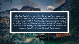 7
Kanban in Agile is a method for managing knowledge
work that includes JIT delivery practices such as limiting
Work In Progress (WIP) and using a visual system, such as
a kanban board, to display the current state of the work. It
also has some accompanying practices to help enhance or
improve the flow of work through the system.
 