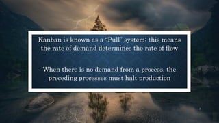 Kanban is known as a “Pull” system; this means
the rate of demand determines the rate of flow
When there is no demand from a process, the
preceding processes must halt production
9
 