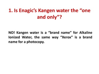 1. Is Enagic’s Kangen water the “one and only”?
NO! Kangen water is a “brand name” for Alkaline Ionized Water, the same way “Xerox” is a brand name for a photocopy.