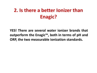 2. Is there a better Ionizer than Enagic?
YES! There are several water ionizer brands that outperform the Enagic™, both in terms of pH and ORP, the two measurable ionization standards.