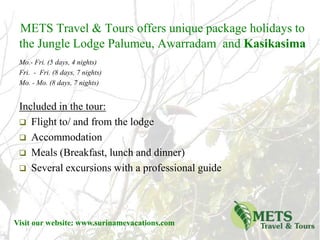 METS Travel & Toursoffers unique package holidays to the Jungle Lodge Palumeu, Awarradam  and Kasikasima Included in the tour:   ,[object Object]