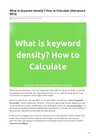 1/5
What is keyword density? How to Calculate (Advanced
SEO)
writersarehere.com/what-is-keyword-density
What is keyword density? It is very important in the SEO of a blog or website, to use the
targeted keyword correctly. By targeting keywords, we can make the main point of any
article easier to explain to the Google search engine.
And, if we talk about “off-page SEO” or “on-page SEO”, in each case “use of targeted
keywords” is more important. However, a few years ago Google Search Engine was not
as advanced as it is today. At that time, a lot of bloggers used to do “Keyword Stuffing” for
the purpose of getting traffic by ranking their blog articles on Google. Keyword stuffing or
keyword over-optimization are both the same process.
In the process, bloggers are used more and more keywords targeted in their articles. As a
result, their articles would be ranked in the Google search engine for the targeted
keyword. Thus, the process of unlimited use of the same keyword in an article is called
“keyword stuffing“.
 