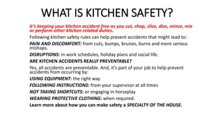 WHAT IS KITCHEN SAFETY?
It’s keeping your kitchen accident free as you cut, chop, slice, dice, mince, mix
or perform other kitchen related duties.
Following kitchen safety rules can help prevent accidents that might lead to:
PAIN AND DISCOMFORT: from cuts, bumps, bruises, burns and more serious
mishaps.
DISRUPTIONS: in work schedules, holiday plans and social life.
ARE KITCHEN ACCIDENTS REALLY PREVENTABLE?
Yes, all accidents are preventable. And, it’s part of your job to help prevent
accidents from occurring by:
USING EQUIPMENT: the right way
FOLLOWING INSTRUCTIONS: from your supervisor at all times
NOT TAKING SHORTCUTS: or engaging in horseplay
WEARING PROTECTIVE CLOTHING: when required.
Learn more about how you can make safety a SPECIALTY OF THE HOUSE.
 