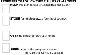 REMEMBER TO FOLLOW THESE RULES AT ALL TIMES:
KEEP the kitchen free of spilled fats and sugar
STORE flammables away form heat sources
OBEY no smoking rules at all times
KEEP oven cloths away form stoves
Fire Safety is Serious Business
 