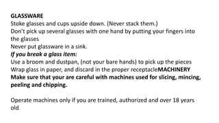 GLASSWARE
Stoke glasses and cups upside down. (Never stack them.)
Don’t pick up several glasses with one hand by putting your fingers into
the glasses
Never put glassware in a sink.
If you break a glass item:
Use a broom and dustpan, (not your bare hands) to pick up the pieces
Wrap glass in paper, and discard in the proper receptacleMACHINERY
Make sure that your are careful with machines used for slicing, mincing,
peeling and chipping.
Operate machines only if you are trained, authorized and over 18 years
old.
 